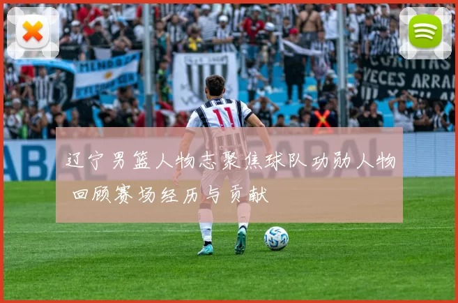 辽宁男篮人物志聚焦球队功勋人物 回顾赛场经历与贡献