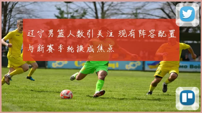 辽宁男篮人数引关注 现有阵容配置与新赛季轮换成焦点