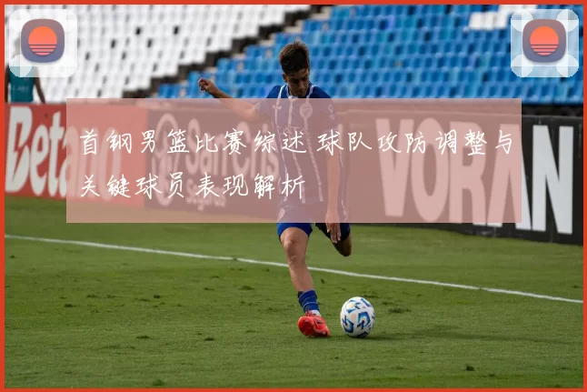 首钢男篮比赛综述 球队攻防调整与关键球员表现解析