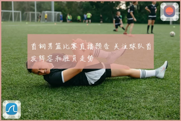 首钢男篮比赛直播预告 关注球队首发阵容和胜负走势