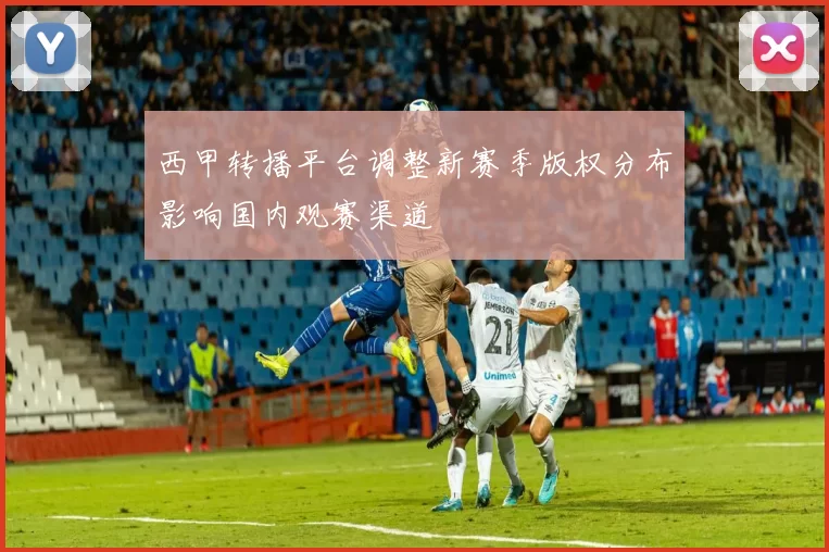 西甲转播平台调整新赛季版权分布影响国内观赛渠道