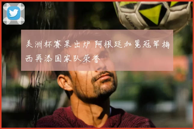 美洲杯赛果出炉 阿根廷加冕冠军梅西再添国家队荣誉