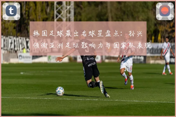 韩国足球最出名球星盘点：孙兴慜领衔亚洲足坛影响力与国家队表现