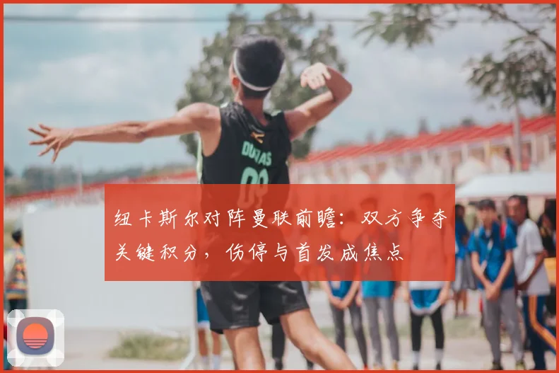 纽卡斯尔对阵曼联前瞻：双方争夺关键积分，伤停与首发成焦点