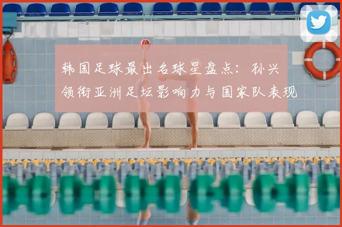 韩国足球最出名球星盘点：孙兴慜领衔亚洲足坛影响力与国家队表现