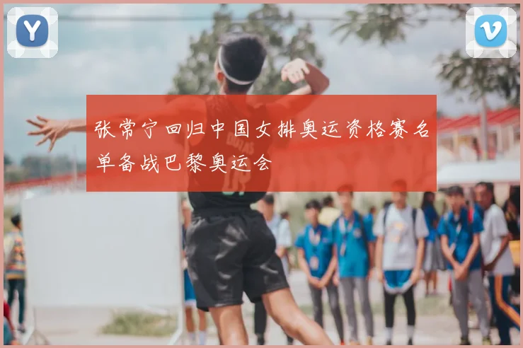 张常宁回归中国女排奥运资格赛名单备战巴黎奥运会