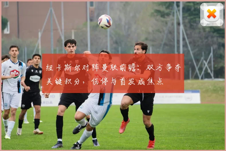 纽卡斯尔对阵曼联前瞻：双方争夺关键积分，伤停与首发成焦点