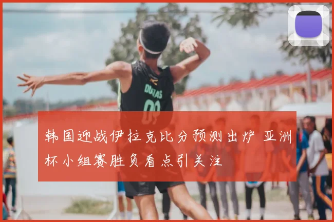 韩国迎战伊拉克比分预测出炉 亚洲杯小组赛胜负看点引关注