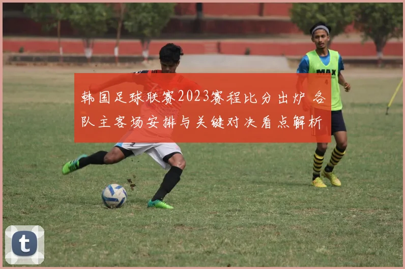韩国足球联赛2023赛程比分出炉 各队主客场安排与关键对决看点解析
